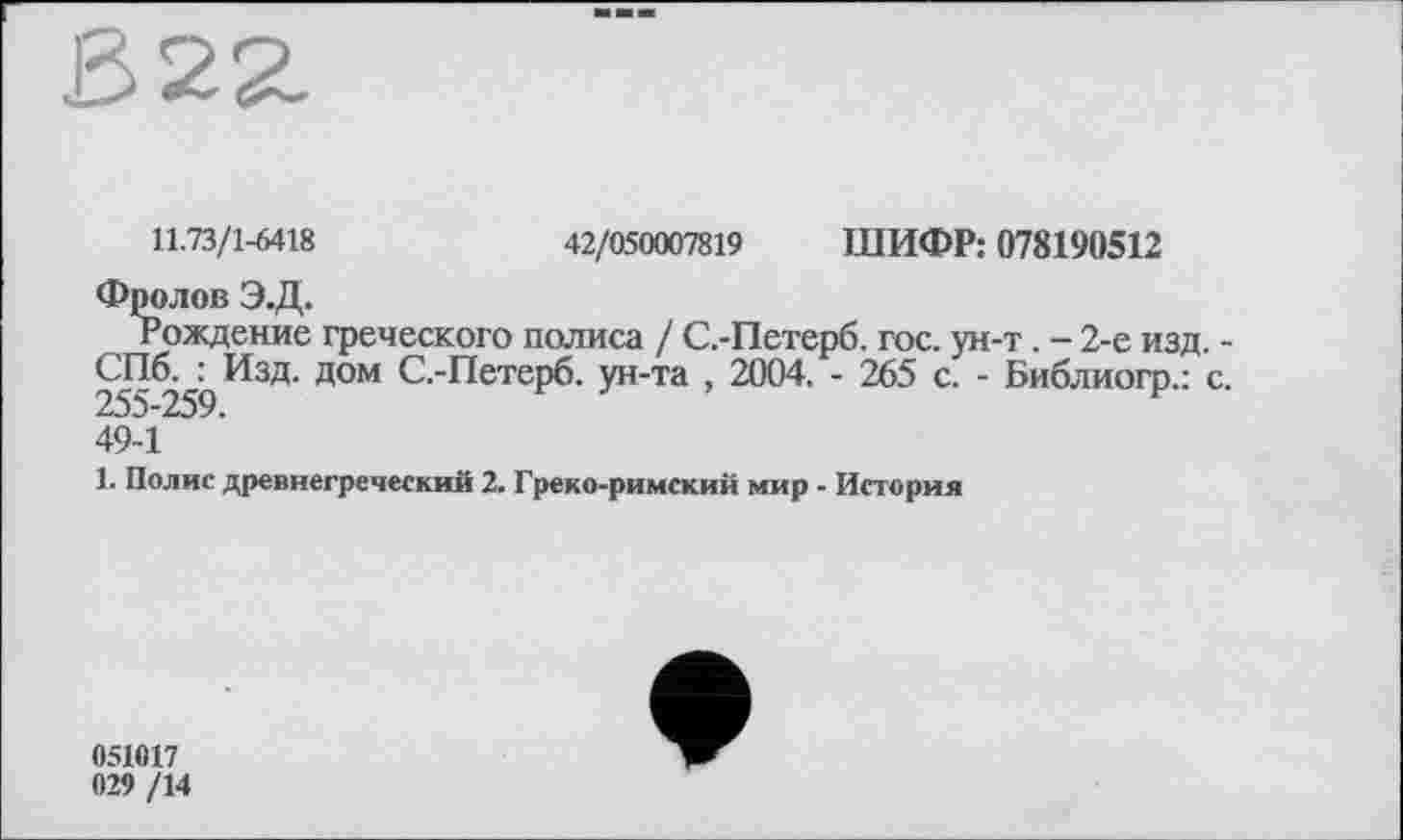 ﻿322.
11.73/1-6418	42/050007819 ШИФР: 078190512
Фролов Э.Д.
Рождение греческого полиса / С.-Петерб. гос. ун-т. - 2-е изд. -255^2бЬ^3^ Д°М С-“^етерб- ун-та , 2004. - 265 с. - Библиогр.: с. 49-1
1. Полис древнегреческий 2. Греко-римский мир - История
051017 029 /14